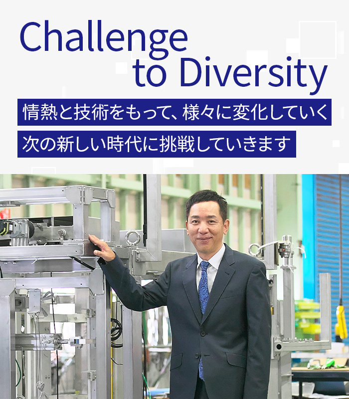 Challenge to Diversity 情熱と技術をもって、様々に変化していく次の新しい時代に挑戦していきます